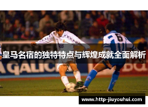 皇马名宿的独特特点与辉煌成就全面解析