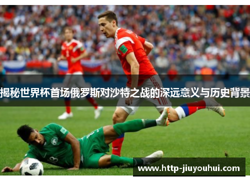 揭秘世界杯首场俄罗斯对沙特之战的深远意义与历史背景