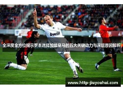 全深度全方位揭示罗本选择加盟皇马的五大关键动力与深层原因解析