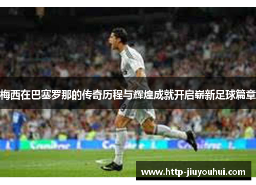 梅西在巴塞罗那的传奇历程与辉煌成就开启崭新足球篇章