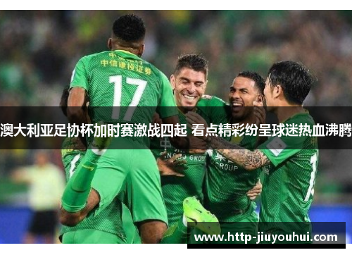 澳大利亚足协杯加时赛激战四起 看点精彩纷呈球迷热血沸腾 澳大利亚足协杯加时赛激战四起 看点精彩纷呈球迷热血沸腾