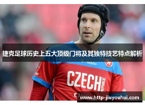 捷克足球历史上五大顶级门将及其独特技艺特点解析 捷克足球历史上五大顶级门将及其独特技艺特点解析