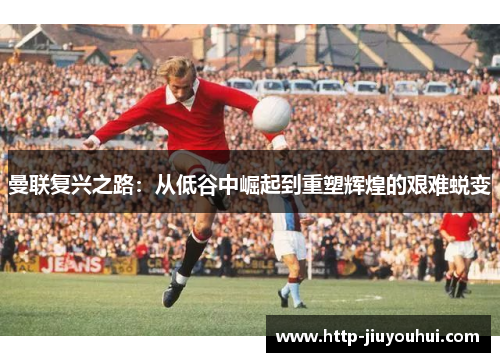曼联复兴之路：从低谷中崛起到重塑辉煌的艰难蜕变