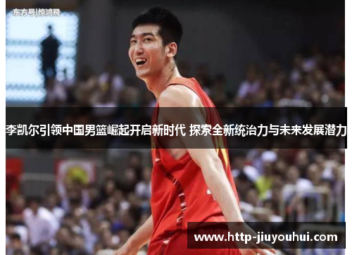 李凯尔引领中国男篮崛起开启新时代 探索全新统治力与未来发展潜力 李凯尔引领中国男篮崛起开启新时代 探索全新统治力与未来发展潜力