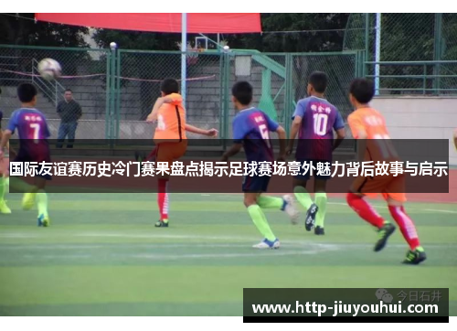 国际友谊赛历史冷门赛果盘点揭示足球赛场意外魅力背后故事与启示