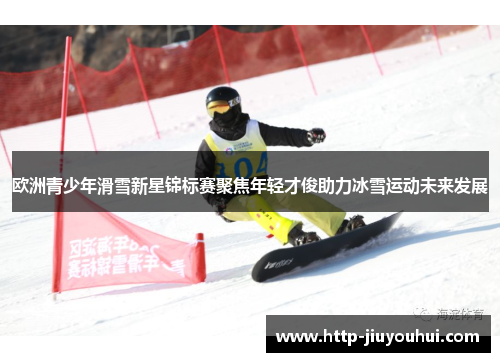 欧洲青少年滑雪新星锦标赛聚焦年轻才俊助力冰雪运动未来发展 欧洲青少年滑雪新星锦标赛聚焦年轻才俊助力冰雪运动未来发展