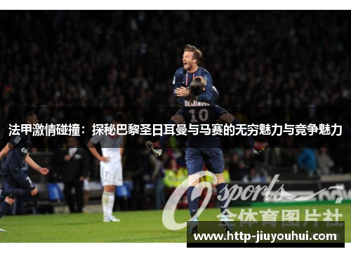 法甲激情碰撞:探秘巴黎圣日耳曼与马赛的无穷魅力与竞争魅力 法甲激情碰撞:探秘巴黎圣日耳曼与马赛的无穷魅力与竞争魅力