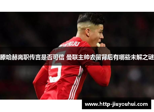 滕哈赫离职传言是否可信 曼联主帅去留背后有哪些未解之谜 滕哈赫离职传言是否可信 曼联主帅去留背后有哪些未解之谜