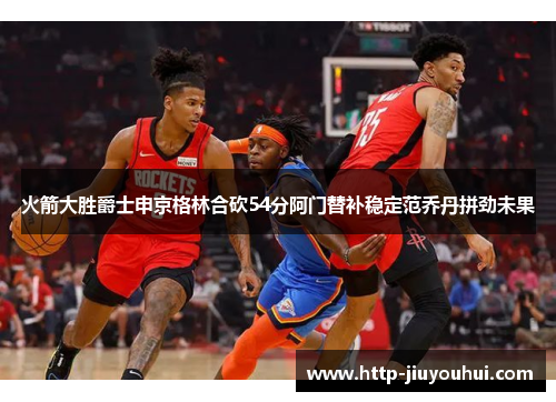 火箭大胜爵士申京格林合砍54分阿门替补稳定范乔丹拼劲未果 火箭大胜爵士申京格林合砍54分阿门替补稳定范乔丹拼劲未果