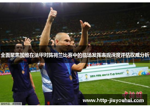 全面聚焦加维在法甲对阵荷兰比赛中的临场发挥表现深度评估权威分析 全面聚焦加维在法甲对阵荷兰比赛中的临场发挥表现深度评估权威分析