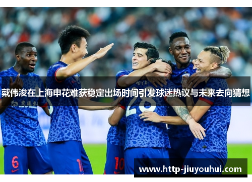 戴伟浚在上海申花难获稳定出场时间引发球迷热议与未来去向猜想