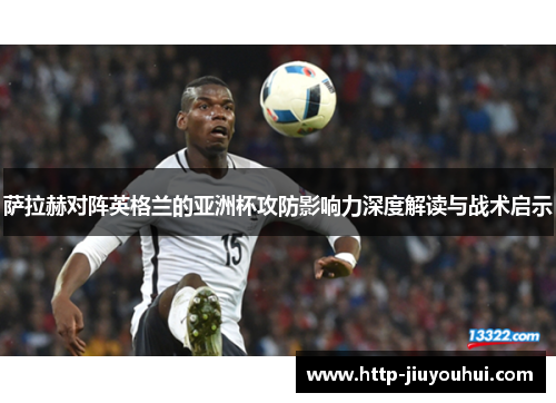 萨拉赫对阵英格兰的亚洲杯攻防影响力深度解读与战术启示