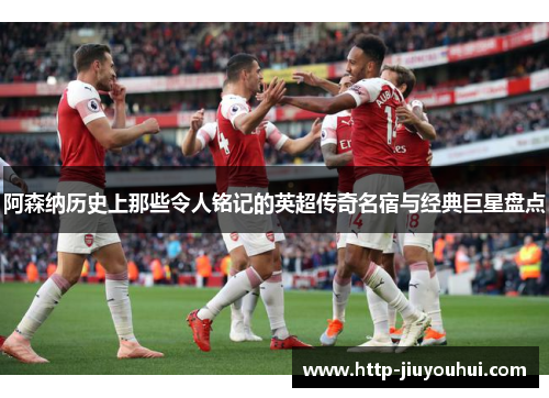 阿森纳历史上那些令人铭记的英超传奇名宿与经典巨星盘点