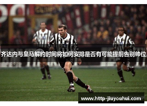 齐达内与皇马解约时间将如何安排是否有可能提前告别帅位